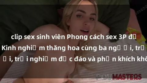 clip sex sinh viên Phong cách sex 3P độc đáo tại Việt Nam: Kinh nghiệm thăng hoa cùng ba người, trải nghiệm độc đáo và phấn khích không thể bỏ lỡ!