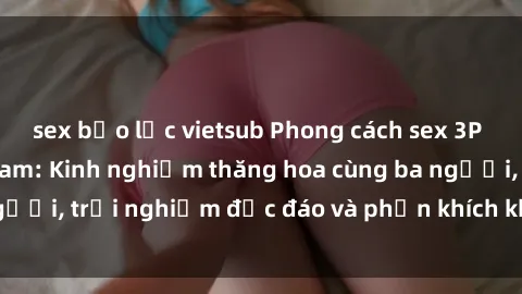 sex bạo lực vietsub Phong cách sex 3P độc đáo tại Việt Nam: Kinh nghiệm thăng hoa cùng ba người, trải nghiệm độc đáo và phấn khích không thể bỏ lỡ!