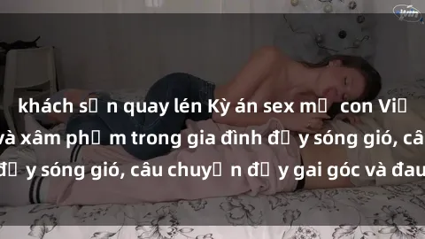 khách sạn quay lén Kỳ án sex mẹ con Việt Nam: Sự sở hữu và xâm phạm trong gia đình đầy sóng gió, câu chuyện đầy gai góc và đau lòng.