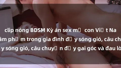 clip nóng BDSM Kỳ án sex mẹ con Việt Nam: Sự sở hữu và xâm phạm trong gia đình đầy sóng gió, câu chuyện đầy gai góc và đau lòng.