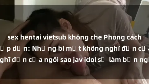 sex hentai vietsub không che Phong cách sex jav idol siêu hấp dẫn: Những bí mật không nghĩ đến của ngôi sao jav idol sẽ làm bạn ngạc nhiên!