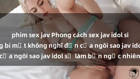 phim sex jav Phong cách sex jav idol siêu hấp dẫn: Những bí mật không nghĩ đến của ngôi sao jav idol sẽ làm bạn ngạc nhiên!
