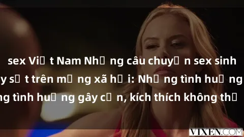 sex Việt Nam Những câu chuyện sex sinh viên Việt Nam gây sốt trên mạng xã hội: Những tình huống gây cấn, kích thích không thể bỏ qua