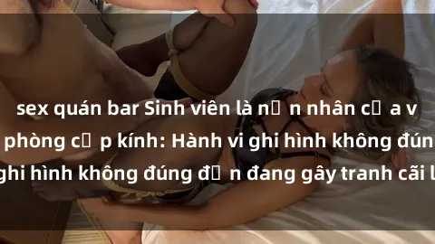 sex quán bar Sinh viên là nạn nhân của video quay lén trong phòng cấp kính: Hành vi ghi hình không đúng đắn đang gây tranh cãi lớn