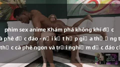 phim sex anime Khám phá không khí độc đáo tại sex quán cà phê độc đáo - nơi kết hợp giữa thưởng thức cà phê ngon và trải nghiệm độc đáo của không gian sex shop.