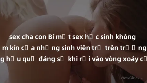 sex cha con Bí mật sex học sinh không che: Cuộc sống thầm kín của những sinh viên trẻ trên trường. Những hậu quả đáng sợ khi rơi vào vòng xoáy của tình dục từ tuổi mới lớn.
