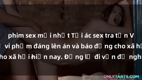 phim sex mới nhất Tội ác sex tra tấn Việt Nam: những vụ vi phạm đáng lên án và báo động cho xã hội hiện nay. Đừng lờ đi vấn đề nghiêm trọng này!