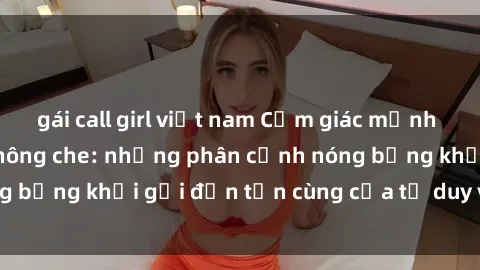 gái call girl việt nam Cảm giác mạnh mẽ với sex BDSM không che: những phân cảnh nóng bỏng khơi gợi đến tận cùng của tư duy và cơ thể.
