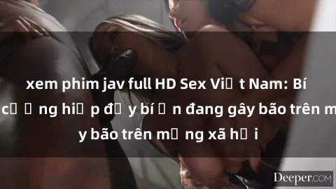 xem phim jav full HD Sex Việt Nam: Bí mật về vụ cưỡng hiếp đầy bí ẩn đang gây bão trên mạng xã hội