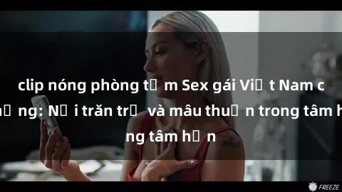 clip nóng phòng tắm Sex gái Việt Nam có chồng: Nỗi trăn trở và mâu thuẫn trong tâm hồn