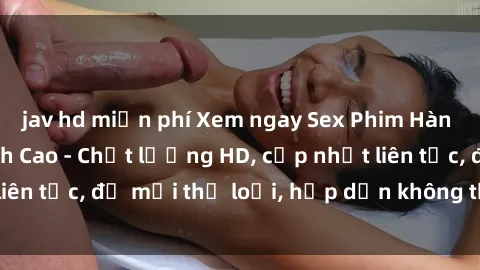 jav hd miễn phí Xem ngay Sex Phim Hàn Quốc Vietsub Đỉnh Cao - Chất lượng HD, cập nhật liên tục, đủ mọi thể loại, hấp dẫn không thể bỏ qua!