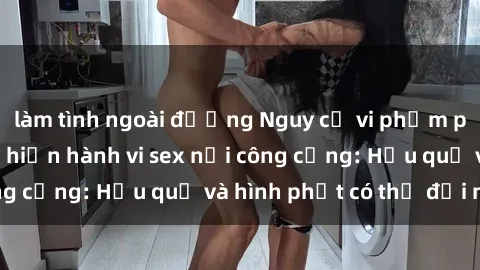 làm tình ngoài đường Nguy cơ vi phạm pháp luật khi thực hiện hành vi sex nơi công cộng: Hậu quả và hình phạt có thể đối mặt