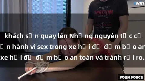 khách sạn quay lén Những nguyên tắc cần nhớ khi thực hiện hành vi sex trong xe hơi để đảm bảo an toàn và tránh rủi ro.