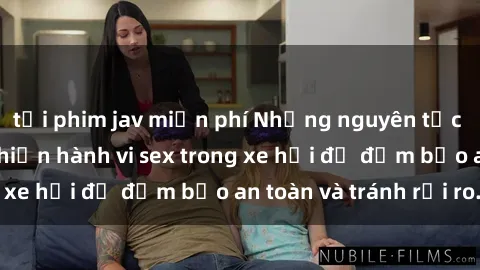tải phim jav miễn phí Những nguyên tắc cần nhớ khi thực hiện hành vi sex trong xe hơi để đảm bảo an toàn và tránh rủi ro.