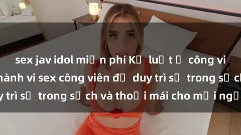 sex jav idol miễn phí Kỷ luật ở công viên: Chấn chỉnh hành vi sex công viên để duy trì sự trong sạch và thoải mái cho mọi người.