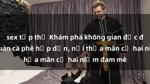 sex tập thể Khám phá không gian độc đáo tại sex quán cà phê hấp dẫn, nơi thỏa mãn cả hai niềm đam mê