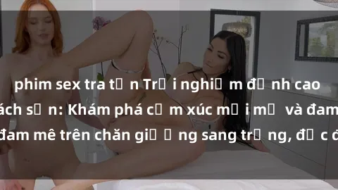 phim sex tra tấn Trải nghiệm đỉnh cao tình yêu tại sex khách sạn: Khám phá cảm xúc mới mẻ và đam mê trên chăn giường sang trọng, độc đáo, không giới hạn.