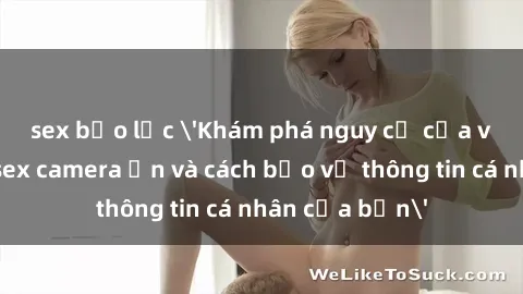 sex bạo lực 'Khám phá nguy cơ của việc sử dụng sex camera ẩn và cách bảo vệ thông tin cá nhân của bạn'