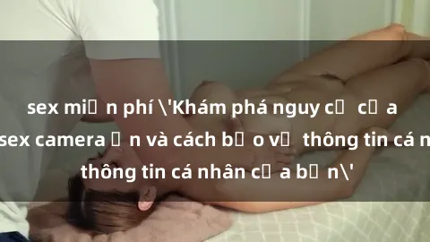 sex miễn phí 'Khám phá nguy cơ của việc sử dụng sex camera ẩn và cách bảo vệ thông tin cá nhân của bạn'