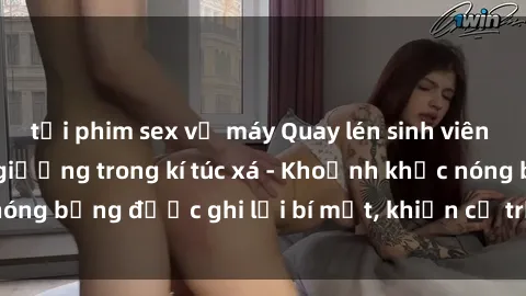 tải phim sex về máy Quay lén sinh viên làm tình ngay trên giường trong kí túc xá - Khoảnh khắc nóng bỏng được ghi lại bí mật, khiến cả trường học xôn xao.