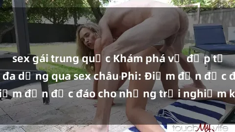 sex gái trung quốc Khám phá vẻ đẹp tự nhiên và văn hóa đa dạng qua sex châu Phi: Điểm đến độc đáo cho những trải nghiệm khó quên