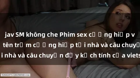 jav SM không che Phim sex cưỡng hiếp vietsub: Nữ sinh bị tên trộm cưỡng hiếp tại nhà và câu chuyện đầy kịch tính của vietsub