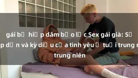 gái bị hiếp dâm bạo lực Sex gái già: Sự hấp dẫn và kỳ diệu của tình yêu ở tuổi trung niên