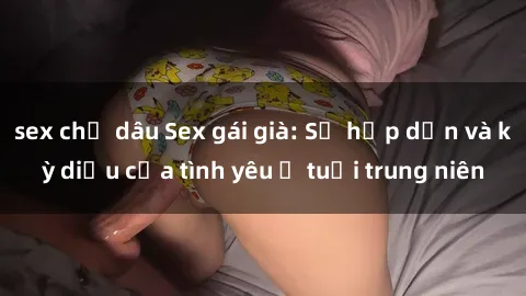 sex chị dâu Sex gái già: Sự hấp dẫn và kỳ diệu của tình yêu ở tuổi trung niên