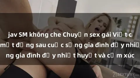 jav SM không che Chuyện sex gái Việt có chồng: Những bí mật đằng sau cuộc sống gia đình đầy nhiệt huyết và cảm xúc