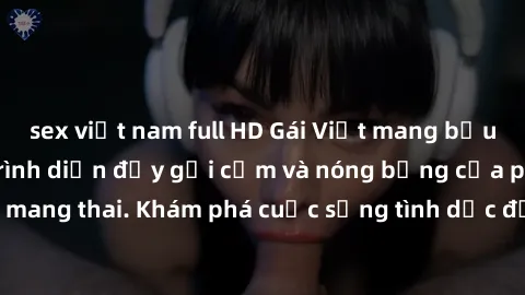 sex việt nam full HD Gái Việt mang bầu và làm tình: Màn trình diễn đầy gợi cảm và nóng bỏng của phụ nữ mang thai. Khám phá cuộc sống tình dục đầy hấp dẫn và mới lạ của họ!