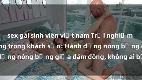 sex gái sinh viên việt nam Trải nghiệm sex sinh viên sôi động trong khách sạn: Hành động nóng bỏng giữa đám đông, không ai bị bỏ lỡ