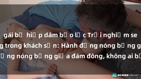 gái bị hiếp dâm bạo lực Trải nghiệm sex sinh viên sôi động trong khách sạn: Hành động nóng bỏng giữa đám đông, không ai bị bỏ lỡ