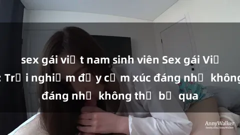 sex gái việt nam sinh viên Sex gái Việt Nam có con: Trải nghiệm đầy cảm xúc đáng nhớ không thể bỏ qua