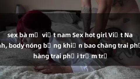 sex bà mẹ việt nam Sex hot girl Việt Nam: Mặt xinh, body nóng bỏng khiến bao chàng trai phải trầm trồ