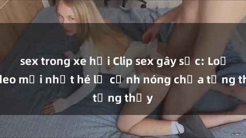 sex trong xe hơi Clip sex gây sốc: Loạt video mới nhất hé lộ cảnh nóng chưa từng thấy