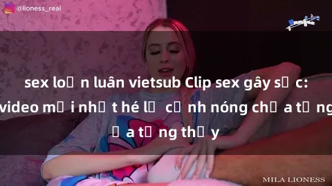 sex loạn luân vietsub Clip sex gây sốc: Loạt video mới nhất hé lộ cảnh nóng chưa từng thấy