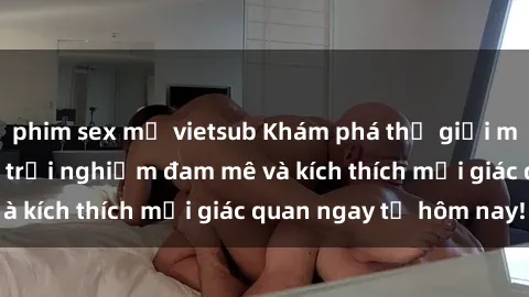 phim sex mỹ vietsub Khám phá thế giới mới của sex online: trải nghiệm đam mê và kích thích mọi giác quan ngay từ hôm nay!