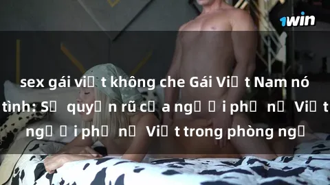 sex gái việt không che Gái Việt Nam nóng bỏng khi làm tình: Sự quyến rũ của người phụ nữ Việt trong phòng ngủ