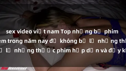 sex video việt nam Top những bộ phim sex hay nhất nên xem trong năm nay để không bỏ lỡ những thước phim hấp dẫn và đầy kịch tính.