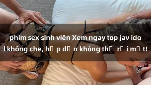 phim sex sinh viên Xem ngay top jav idol không che, hấp dẫn không thể rời mắt!