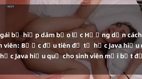 gái bị hiếp dâm bạo lực Hướng dẫn cách học Java cho sinh viên: Bước đầu tiên để tự học Java hiệu quả cho sinh viên mới bắt đầu là gì?