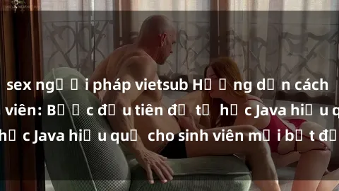 sex người pháp vietsub Hướng dẫn cách học Java cho sinh viên: Bước đầu tiên để tự học Java hiệu quả cho sinh viên mới bắt đầu là gì?
