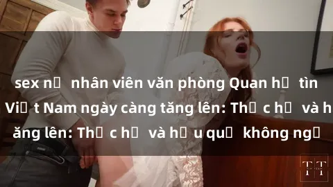 sex nữ nhân viên văn phòng Quan hệ tình dục của nữ sinh Việt Nam ngày càng tăng lên: Thực hư và hậu quả không ngờ