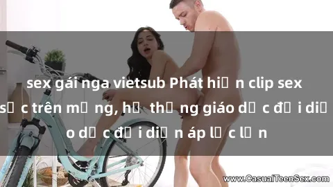 sex gái nga vietsub Phát hiện clip sex nữ sinh gây sốc trên mạng, hệ thống giáo dục đối diện áp lực lớn