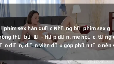 phim sex hàn quốc Những bộ phim sex gái già đỉnh cao không thể bỏ lỡ - Hấp dẫn, mê hoặc, từng đạo diễn, diễn viên đều góp phần tạo nên sự hấp dẫn, kích thích.