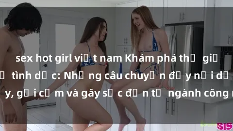 sex hot girl việt nam Khám phá thế giới của phim sex nô lệ tình dục: Những câu chuyện đầy nổi dậy, gợi cảm và gây sốc đến từ ngành công nghiệp giải trí đen tối