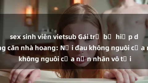sex sinh viên vietsub Gái trẻ bị hiếp dâm bạo lực trong căn nhà hoang: Nỗi đau không nguôi của nạn nhân vô tội