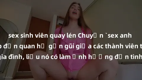 sex sinh viên quay lén Chuyện `sex anh em ruột` - Đề cập đến quan hệ gần gũi giữa các thành viên trong gia đình, liệu nó có làm ảnh hưởng đến tình cảm gia đình hay không?