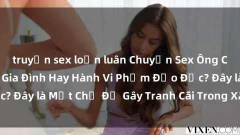 truyện sex loạn luân Chuyện Sex Ông Cháu: Mối Quan Hệ Gia Đình Hay Hành Vi Phạm Đạo Đức? Đây là Một Chủ Đề Gây Tranh Cãi Trong Xã Hội Hiện Nay.