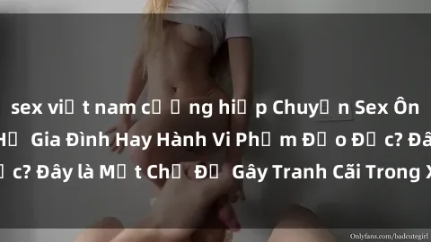 sex việt nam cưỡng hiếp Chuyện Sex Ông Cháu: Mối Quan Hệ Gia Đình Hay Hành Vi Phạm Đạo Đức? Đây là Một Chủ Đề Gây Tranh Cãi Trong Xã Hội Hiện Nay.